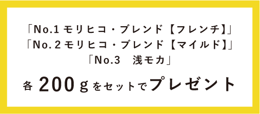 「No.1 モリヒコ・ブレンド【フレンチ】」「No.2 モリヒコ・ブレンド【マイルド】」 「No.3 浅モカ」各200gをセットでプレゼント