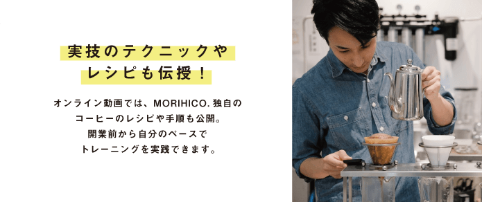 実技のテクニックや レシピも伝授!オンライン動画では、MORIHICO.独自のコーヒーのレシピや手順も公開。開業前から自分のペースで トレーニングを実践できます。